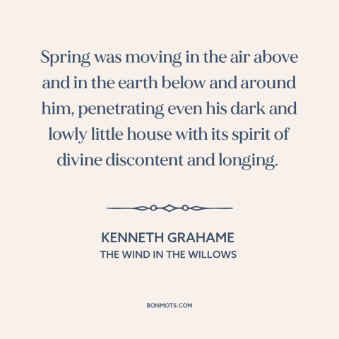 A quote by Kenneth Grahame about spring: “Spring was moving in the air above and in the earth below and around…”