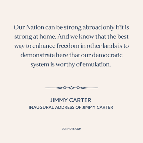 A quote by Jimmy Carter about America as example: “Our Nation can be strong abroad only if it is strong at home. And…”