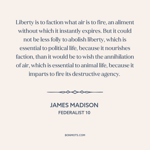 A quote by James Madison about political faction: “Liberty is to faction what air is to fire, an aliment without which it…”