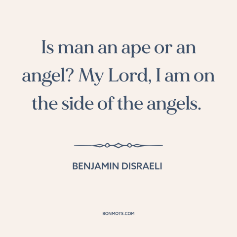 A quote by Benjamin Disraeli about nature of man: “Is man an ape or an angel? My Lord, I am on the side of the angels.”