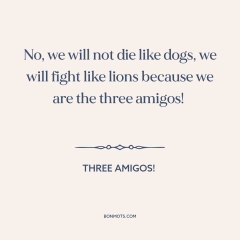 A quote from Three Amigos! about courage: “No, we will not die like dogs, we will fight like lions because we…”