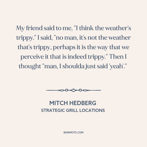 A quote by Mitch Hedberg: “My friend said to me, "I think the weather's trippy." I said, "no man, it's not the…”