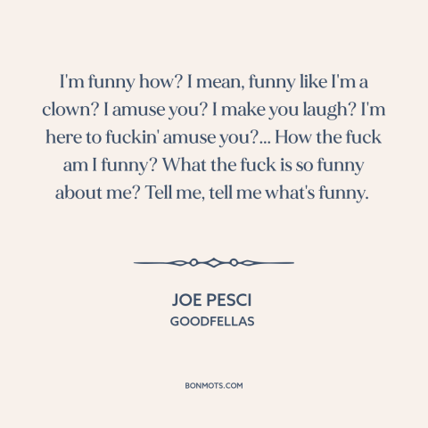 A quote from Goodfellas about being funny: “I'm funny how? I mean, funny like I'm a clown? I amuse you? I make you…”