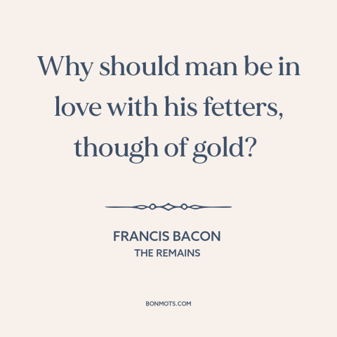 A quote by Francis Bacon about wealth as burden: “Why should man be in love with his fetters, though of gold?”