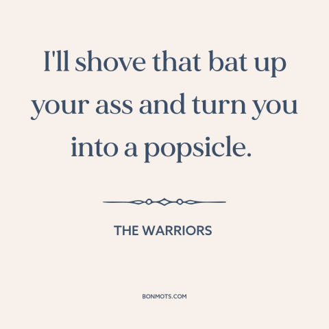 A quote from The Warriors: “I'll shove that bat up your ass and turn you into a popsicle.”