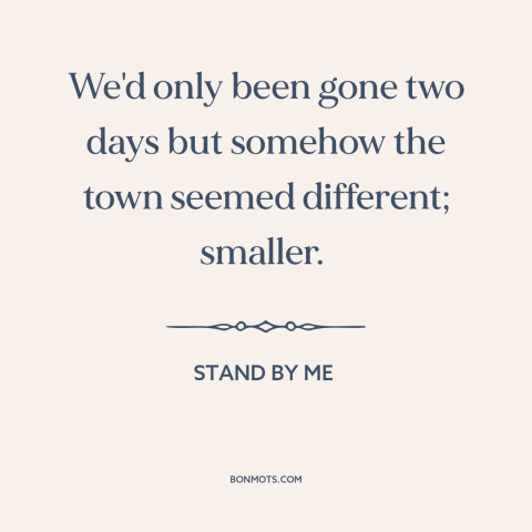 A quote from Stand By Me about growing up: “We'd only been gone two days but somehow the town seemed different; smaller.”