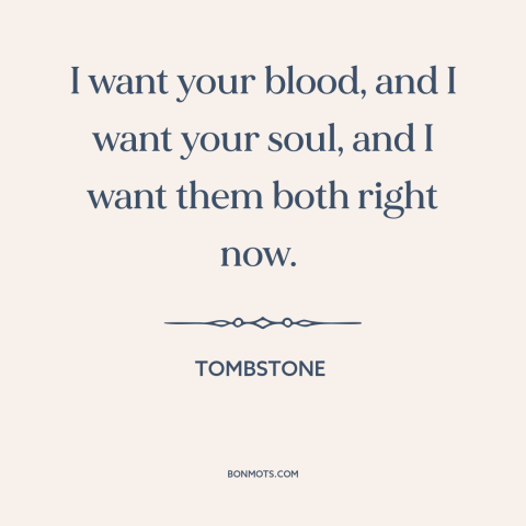 A quote from Tombstone: “I want your blood, and I want your soul, and I want them both right now.”