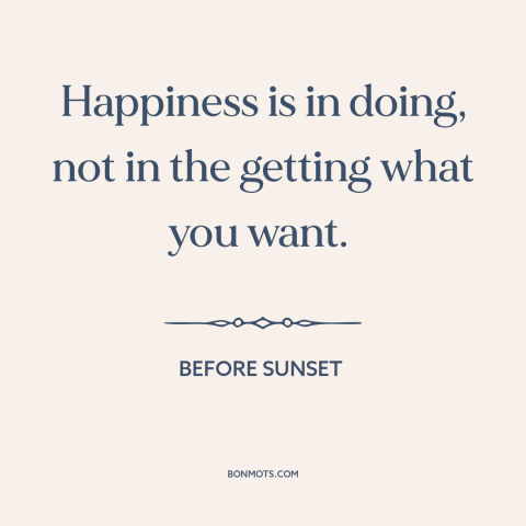 A quote from Before Sunset about happiness: “Happiness is in doing, not in the getting what you want.”