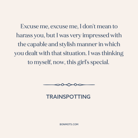 A quote from Trainspotting: “Excuse me, excuse me, I don't mean to harass you, but I was very impressed with the capable…”