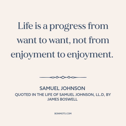 A quote by Samuel Johnson about acquisitiveness: “Life is a progress from want to want, not from enjoyment to enjoyment.”