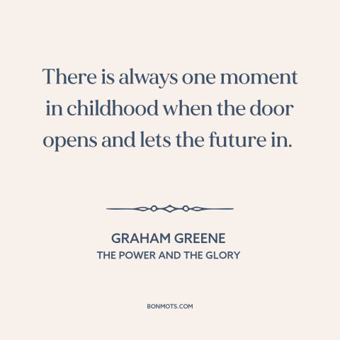 A quote by Graham Greene about growing up: “There is always one moment in childhood when the door opens and lets the…”