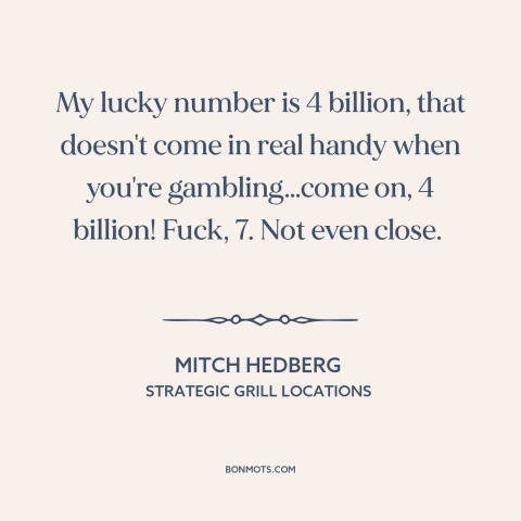 A quote by Mitch Hedberg about gambling: “My lucky number is 4 billion, that doesn't come in real handy when you're…”