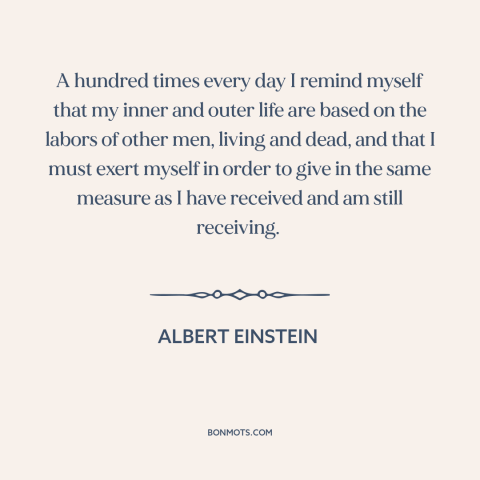 A quote by Albert Einstein about paying it forward: “A hundred times every day I remind myself that my inner and outer life…”