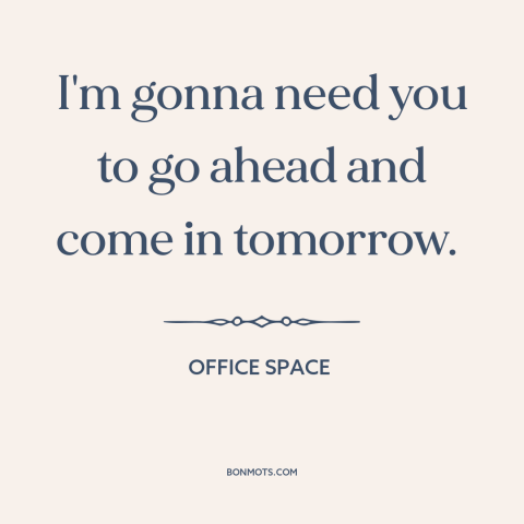 A quote from Office Space about shitty jobs: “I'm gonna need you to go ahead and come in tomorrow.”