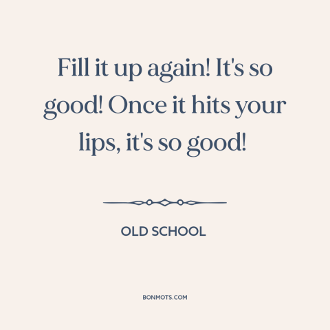 A quote from Old School  about drinking alcohol: “Fill it up again! It's so good! Once it hits your lips, it's so…”