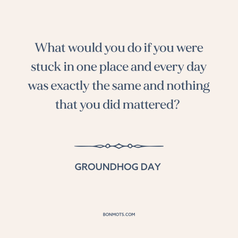 A quote from Groundhog Day about meaninglessness: “What would you do if you were stuck in one place and every day…”