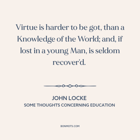 A quote by John Locke about formation of character: “Virtue is harder to be got, than a Knowledge of the World; and, if…”