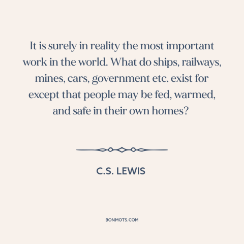 A quote by C.S. Lewis about housework and homemaking: “It is surely in reality the most important work in the world. What…”