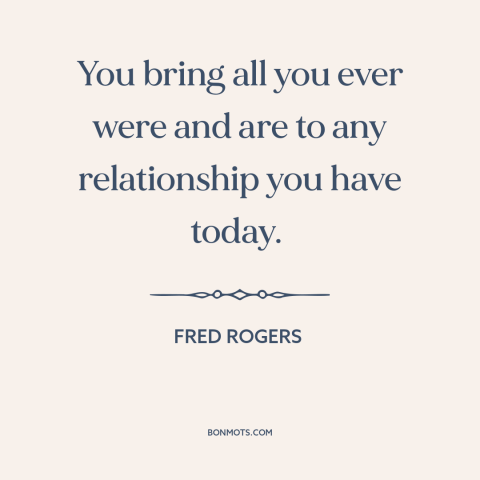 A quote by Fred Rogers about relationships: “You bring all you ever were and are to any relationship you have today.”