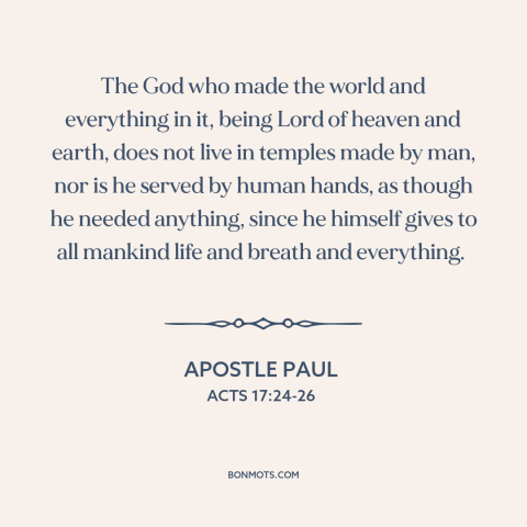 A quote by Apostle Paul about nature of god: “The God who made the world and everything in it, being Lord of heaven…”