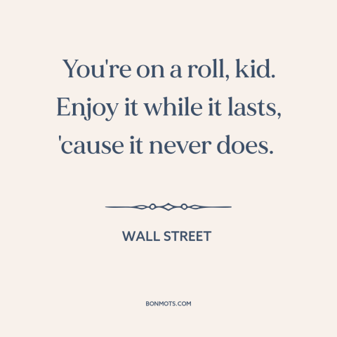 A quote from Wall Street about on a roll: “You're on a roll, kid. Enjoy it while it lasts, 'cause it never does.”