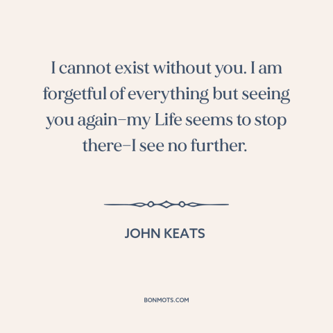 A quote by John Keats about being in love: “I cannot exist without you. I am forgetful of everything but seeing you…”