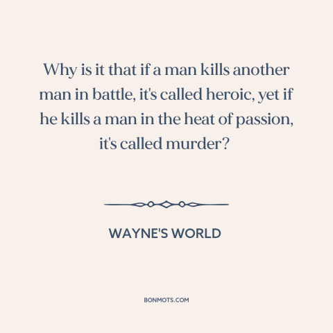 A quote from Wayne's World about war: “Why is it that if a man kills another man in battle, it's called heroic, yet if…”