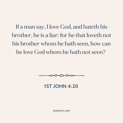 A quote from The Bible about loving god: “If a man say, I love God, and hateth his brother, he is a liar: for he…”