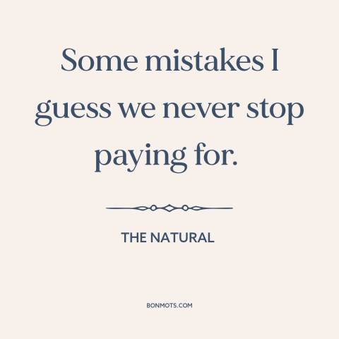 A quote from The Natural about mistakes: “Some mistakes I guess we never stop paying for.”