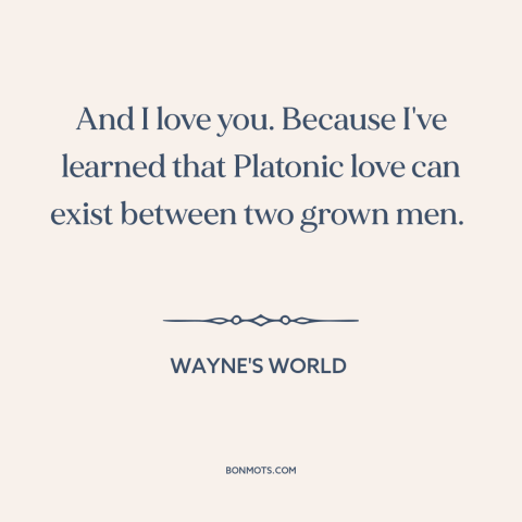 A quote from Wayne's World about male friendship: “And I love you. Because I've learned that Platonic love can exist…”