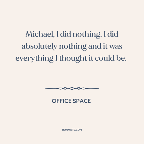 A quote from Office Space about killing time: “Michael, I did nothing. I did absolutely nothing and it was everything…”