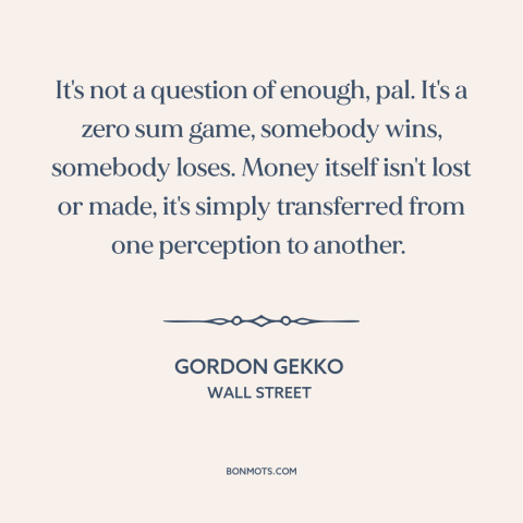 A quote from Wall Street about zero sum games: “It's not a question of enough, pal. It's a zero sum game, somebody wins…”