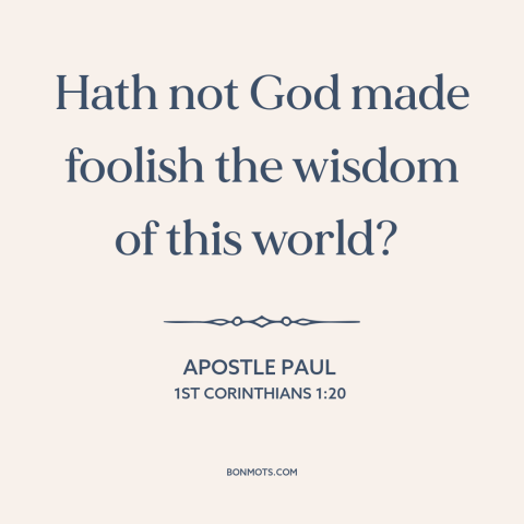 A quote by Apostle Paul about worldly wisdom: “Hath not God made foolish the wisdom of this world?”