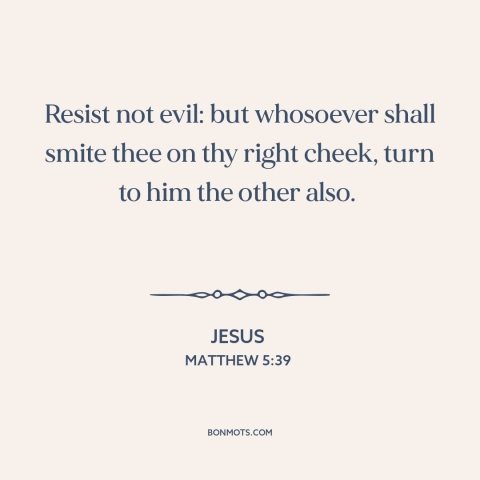 A quote by Jesus about turn the other cheek: “Resist not evil: but whosoever shall smite thee on thy right cheek, turn to…”