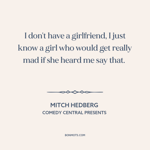 A quote by Mitch Hedberg about being single: “I don't have a girlfriend, I just know a girl who would get really…”