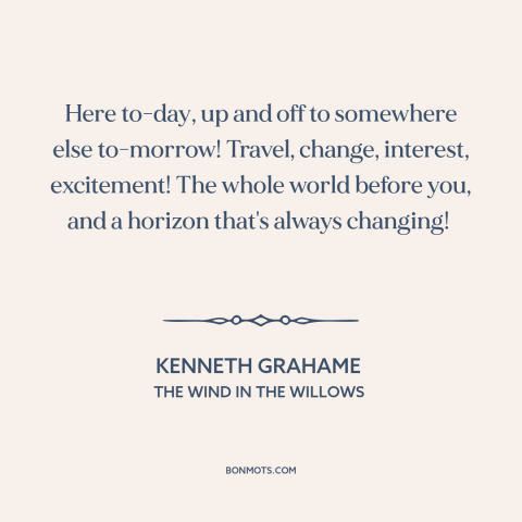 A quote by Kenneth Grahame about travel: “Here to-day, up and off to somewhere else to-morrow! Travel, change…”