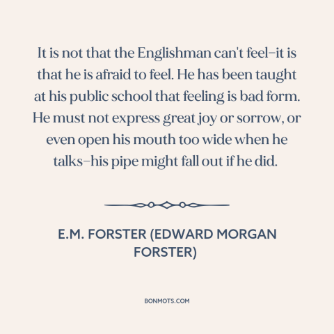 A quote by E.M. Forster about stiff upper lip: “It is not that the Englishman can't feel—it is that he is afraid to…”