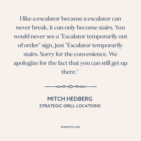 A quote by Mitch Hedberg: “I like a escalator because a escalator can never break, it can only become stairs. You…”