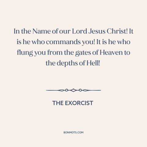 A quote from The Exorcist about demons: “In the Name of our Lord Jesus Christ! It is he who commands you! It is…”