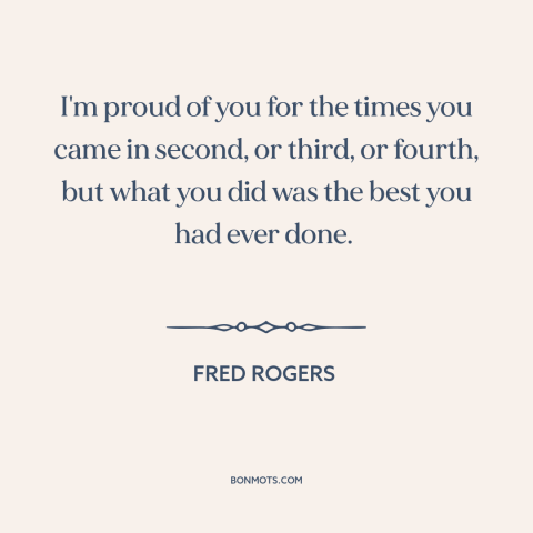 A quote by Fred Rogers about doing one's best: “I'm proud of you for the times you came in second, or third, or…”