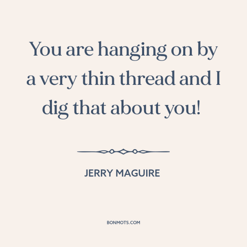 A quote from Jerry Maguire about losing it: “You are hanging on by a very thin thread and I dig that about you!”