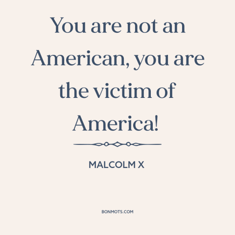 A quote from Malcolm X about black experience: “You are not an American, you are the victim of America!”