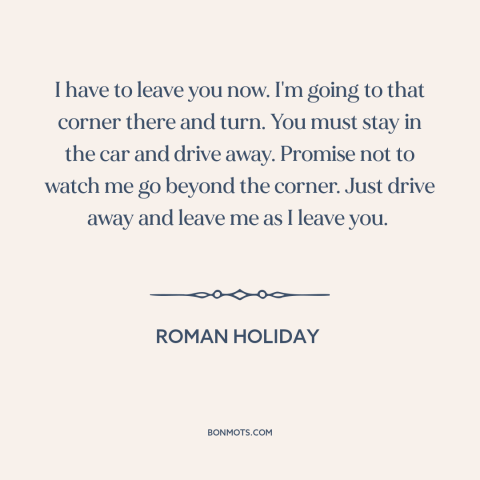 A quote from Roman Holiday: “I have to leave you now. I'm going to that corner there and turn. You must stay…”