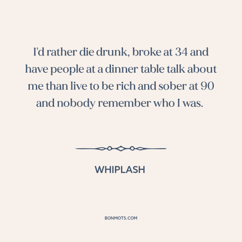 A quote from Whiplash about making a mark: “I'd rather die drunk, broke at 34 and have people at a dinner table…”