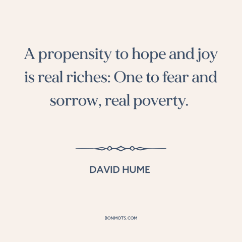 A quote by David Hume about optimism: “A propensity to hope and joy is real riches: One to fear and sorrow…”