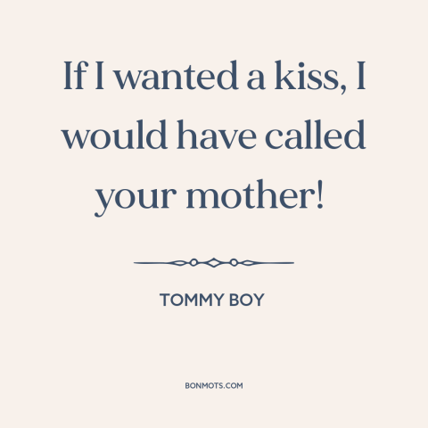 A quote from Tommy Boy: “If I wanted a kiss, I would have called your mother!”