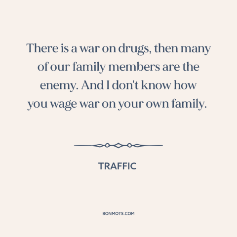 A quote from Traffic about war on drugs: “There is a war on drugs, then many of our family members are the enemy.”