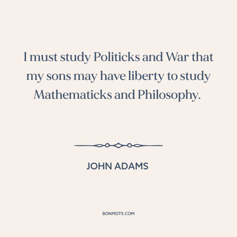 A quote by John Adams about politics: “I must study Politicks and War that my sons may have liberty to study…”