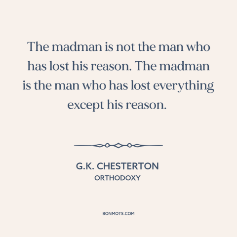 A quote by G.K. Chesterton about insanity: “The madman is not the man who has lost his reason. The madman is…”