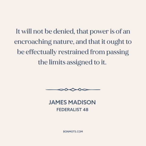 A quote by James Madison about nature of power: “It will not be denied, that power is of an encroaching nature, and that…”